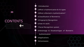 1.Introduction
2.What is Authentication & it’s types
3.What is Biometric Authentication?
4.Classification of Biometrics
5.Fingerprint Recognition
6.How it’s work
7.Facial Recognition system
8.Advantage & Disadvantages of Biometric
Authentication
9.Applications
10.Conclusion
CONTENTS
00
 