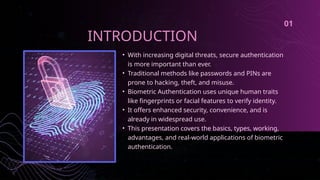 • With increasing digital threats, secure authentication
is more important than ever.
• Traditional methods like passwords and PINs are
prone to hacking, theft, and misuse.
• Biometric Authentication uses unique human traits
like fingerprints or facial features to verify identity.
• It offers enhanced security, convenience, and is
already in widespread use.
• This presentation covers the basics, types, working,
advantages, and real-world applications of biometric
authentication.
INTRODUCTION
01
 