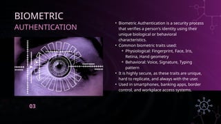 AUTHENTICATION
BIOMETRIC
• Biometric Authentication is a security process
that verifies a person's identity using their
unique biological or behavioral
characteristics.
• Common biometric traits used:
⚬ Physiological: Fingerprint, Face, Iris,
Retina, Hand geometry
⚬ Behavioral: Voice, Signature, Typing
pattern
• It is highly secure, as these traits are unique,
hard to replicate, and always with the user.
• Used in smartphones, banking apps, border
control, and workplace access systems.
03
 