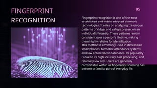 FINGERPRINT
RECOGNITION
Fingerprint recognition is one of the most
established and widely adopted biometric
technologies. It relies on analyzing the unique
patterns of ridges and valleys present on an
individual's fingertip. These patterns remain
consistent over a person’s lifetime, making
them highly reliable for identification.
This method is commonly used in devices like
smartphones, biometric attendance systems,
and law enforcement databases. Its popularity
is due to its high accuracy, fast processing, and
relatively low cost. Users are generally
comfortable with it, as fingerprint scanning has
become a familiar part of everyday life.
05
 