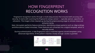 Fingerprint recognition works through a multi-step process that ensures both accuracy and
security. It starts with scanning the fingerprint using a sensor — typically optical, capacitive, or
ultrasonic. The image is then cleaned up during the preprocessing stage to remove noise and
enhance clarity.
Next, the system performs feature extraction, identifying unique patterns such as ridge endings
and bifurcations (called minutiae). These features are converted into a digital template, which is
securely stored.
During authentication, a new fingerprint scan is matched against stored templates using
advanced algorithms. If the pattern matches closely enough, access is granted.
HOW FINGERPRINT
RECOGNITION WORKS
06
 