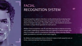 FACIAL
RECOGNITION SYSTEM
Facial recognition systems identify or verify individuals by analyzing their
facial features. The technology maps key facial landmarks—such as the
distance between the eyes, nose width, jawline, and cheekbone structure—
to create a unique facial signature for each person.
Modern facial recognition uses AI and deep learning to improve accuracy,
even under challenging conditions like poor lighting or facial changes over
time. It is widely used for smartphone unlocking, airport security checks,
public surveillance, and even social media tagging.
Its ability to work passively and at a distance makes it both powerful and, at
times, controversial due to privacy concerns.
07
 