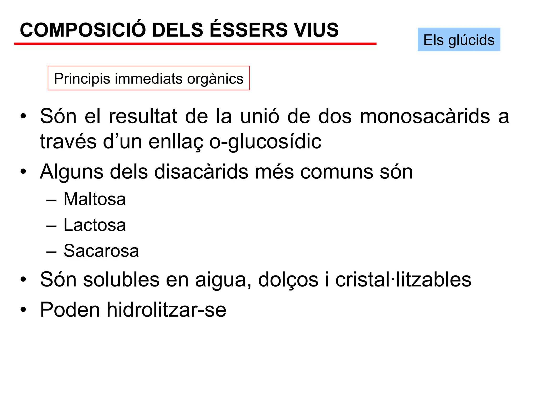 COMPOSICIÓ DELS ÉSSERS VIUS                  Els glúcids

   Principis immediats orgànics

• Són el resultat de la unió de dos monosacàrids a
  través d’un enllaç o-glucosídic
• Alguns dels disacàrids més comuns són
   – Maltosa
   – Lactosa
   – Sacarosa
• Són solubles en aigua, dolços i cristal·litzables
• Poden hidrolitzar-se
 