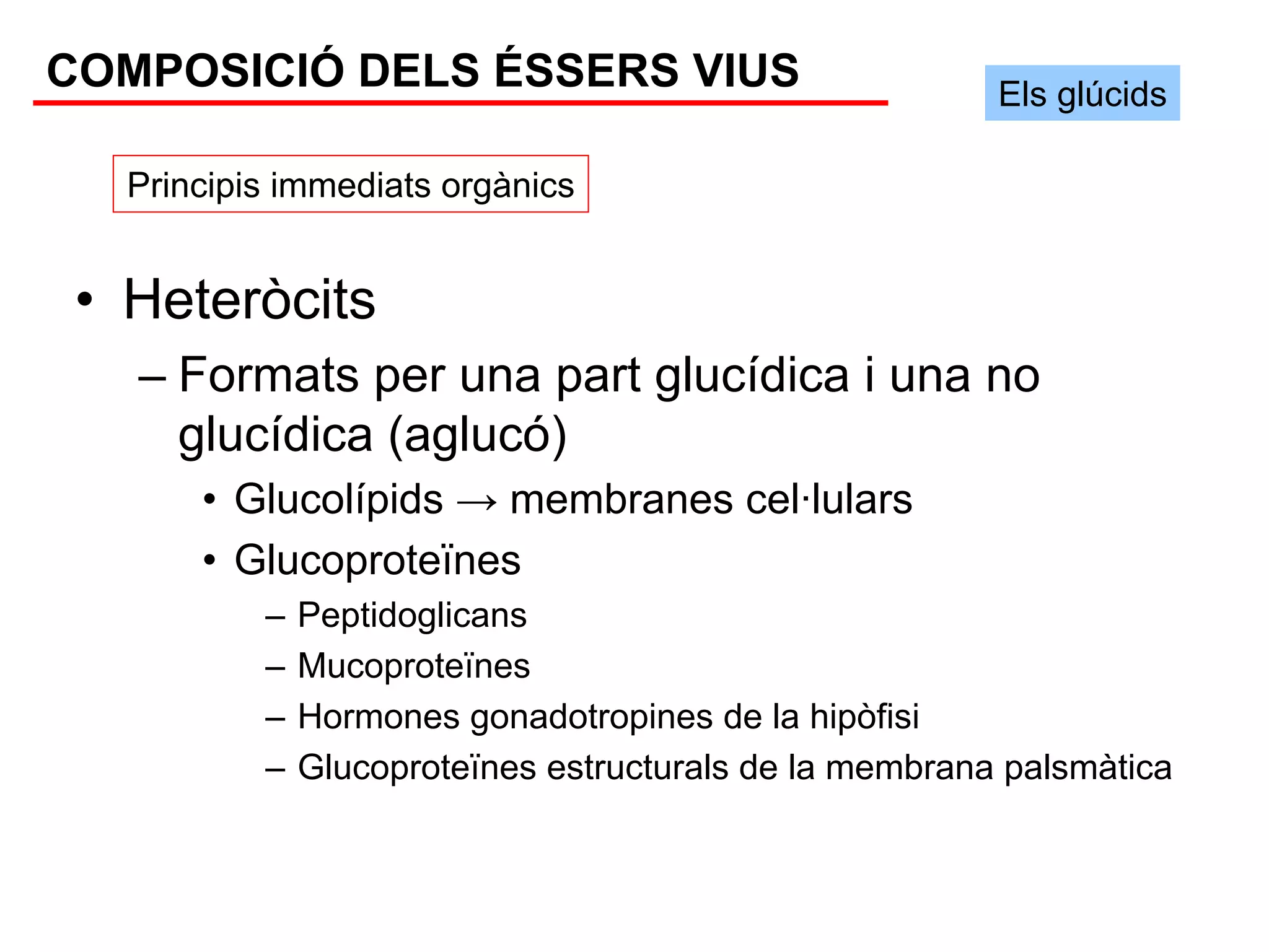 COMPOSICIÓ DELS ÉSSERS VIUS                              Els glúcids

   Principis immediats orgànics


 • Heteròcits
   – Formats per una part glucídica i una no
     glucídica (aglucó)
       • Glucolípids → membranes cel·lulars
       • Glucoproteïnes
           –   Peptidoglicans
           –   Mucoproteïnes
           –   Hormones gonadotropines de la hipòfisi
           –   Glucoproteïnes estructurals de la membrana palsmàtica
 