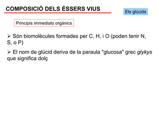 COMPOSICIÓ DELS ÉSSERS VIUS                      Els glúcids

   Principis immediats orgànics


  Són biomolècules formades per C, H, i O (poden tenir N,
S, o P)
  El nom de glúcid deriva de la paraula "glucosa" grec glykys
que significa dolç
 