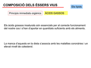 COMPOSICIÓ DELS ÉSSERS VIUS                                   Els lípids

    Principis immediats orgànics     ÀCIDS GASSOS



Els àcids grassos insaturats són essencials per al correcte funcionament
del nostre cos i s’han d’aportar en quantitats suficients amb els aliments.




La manca d’aquests en la dieta s’associa amb les malalties coronàries i un
elevat nivell de colesterol.
 