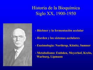 Historia de la Bioquímica
Siglo XX, 1900-1950
- Büchner y la fermentación acelular
- Harden y los sistemas acelulares
- Enzimología: Northrop, Künitz, Sumner
- Metabolismo: Embden, Meyerhof, Krebs,
Warburg, Lipmann
 
