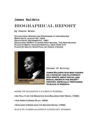 James Baldwin

Biographical Report
by Frantz Bruno

Occupation: Writer and Professor at Universities
Birth Date: August 02, 1924
Death Date: December 01, 1987
Education: DeWitt Clinton High School, The New School
Place of Birth: Harlem Hospital, New York City
Place Of Death: Saint-Paul de Vence, France




                             Context Of Writing:

                             James Baldwin was best known
                             as a novelist and playwright
                             who wrote about racial and
                             sexual issues in the mid-20th
                             century, especially pertaining
                             to black in America.


Some of Baldwin’s Famous Works:

 Go Tell It on the Mountain was Baldwin first Novel (1953).

 The Amen corner (Play; 1954).

 Giovanni’s Room was the Second Novel (1956).

Race in James Baldwin Literary Works:
 
