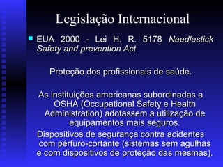Legislação Internacional


EUA 2000 - Lei H. R. 5178 Needlestick
Safety and prevention Act
Proteção dos profissionais de saúde.
As instituições americanas subordinadas a
OSHA (Occupational Safety e Health
Administration) adotassem a utilização de
equipamentos mais seguros.
Dispositivos de segurança contra acidentes
com pérfuro-cortante (sistemas sem agulhas
e com dispositivos de proteção das mesmas).

 
