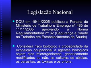 Legislação Nacional


DOU em 16/11/2005 publicou a Portaria do
Ministério de Trabalho e Emprego nº 485 de
11/11/2005
aprovando
a
Norma
Regulamentadora nº 32 (Segurança e Saúde
no Trabalho em Estabelecimentos de Saúde) .



Considera risco biológico a probabilidade da
exposição ocupacional a agentes biológicos
sejam eles microrganismos, geneticamente
modificados ou não, as culturas de células,
os parasitas, as toxinas e os príons.

 