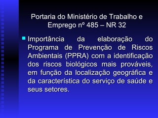 Portaria do Ministério de Trabalho e
Emprego nº 485 – NR 32


Importância
da
elaboração
do
Programa de Prevenção de Riscos
Ambientais (PPRA) com a identificação
dos riscos biológicos mais prováveis,
em função da localização geográfica e
da característica do serviço de saúde e
seus setores.

 