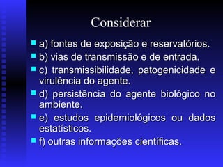 Considerar
a) fontes de exposição e reservatórios.
 b) vias de transmissão e de entrada.
 c) transmissibilidade, patogenicidade e
virulência do agente.
 d) persistência do agente biológico no
ambiente.
 e) estudos epidemiológicos ou dados
estatísticos.
 f) outras informações científicas.


 
