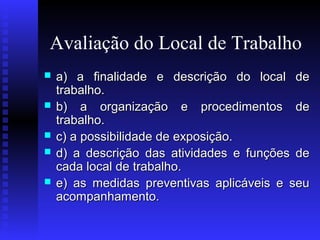 Avaliação do Local de Trabalho






a) a finalidade e descrição do local de
trabalho.
b) a organização e procedimentos de
trabalho.
c) a possibilidade de exposição.
d) a descrição das atividades e funções de
cada local de trabalho.
e) as medidas preventivas aplicáveis e seu
acompanhamento.

 