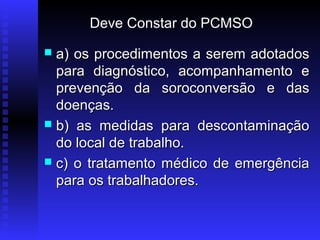 Deve Constar do PCMSO
a) os procedimentos a serem adotados
para diagnóstico, acompanhamento e
prevenção da soroconversão e das
doenças.
 b) as medidas para descontaminação
do local de trabalho.
 c) o tratamento médico de emergência
para os trabalhadores.


 