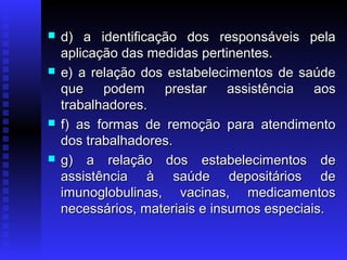 







d) a identificação dos responsáveis pela
aplicação das medidas pertinentes.
e) a relação dos estabelecimentos de saúde
que podem prestar assistência aos
trabalhadores.
f) as formas de remoção para atendimento
dos trabalhadores.
g) a relação dos estabelecimentos de
assistência à saúde depositários de
imunoglobulinas, vacinas, medicamentos
necessários, materiais e insumos especiais.

 