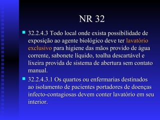 NR 32




32.2.4.3 Todo local onde exista possibilidade de
exposição ao agente biológico deve ter lavatório
exclusivo para higiene das mãos provido de água
corrente, sabonete líquido, toalha descartável e
lixeira provida de sistema de abertura sem contato
manual.
32.2.4.3.1 Os quartos ou enfermarias destinados
ao isolamento de pacientes portadores de doenças
infecto-contagiosas devem conter lavatório em seu
interior.

 