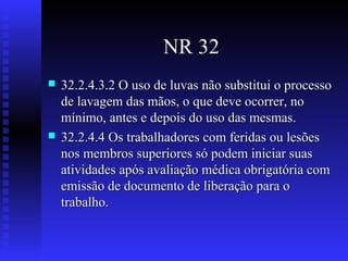NR 32




32.2.4.3.2 O uso de luvas não substitui o processo
de lavagem das mãos, o que deve ocorrer, no
mínimo, antes e depois do uso das mesmas.
32.2.4.4 Os trabalhadores com feridas ou lesões
nos membros superiores só podem iniciar suas
atividades após avaliação médica obrigatória com
emissão de documento de liberação para o
trabalho.

 