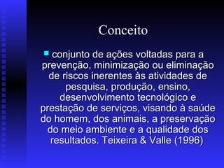 Conceito
conjunto de ações voltadas para a
prevenção, minimização ou eliminação
de riscos inerentes às atividades de
pesquisa, produção, ensino,
desenvolvimento tecnológico e
prestação de serviços, visando à saúde
do homem, dos animais, a preservação
do meio ambiente e a qualidade dos
resultados. Teixeira & Valle (1996)


 
