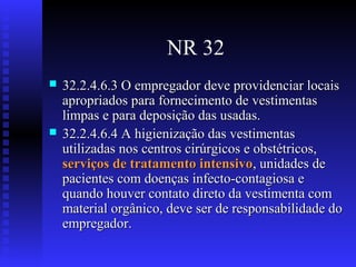 NR 32




32.2.4.6.3 O empregador deve providenciar locais
apropriados para fornecimento de vestimentas
limpas e para deposição das usadas.
32.2.4.6.4 A higienização das vestimentas
utilizadas nos centros cirúrgicos e obstétricos,
serviços de tratamento intensivo, unidades de
pacientes com doenças infecto-contagiosa e
quando houver contato direto da vestimenta com
material orgânico, deve ser de responsabilidade do
empregador.

 