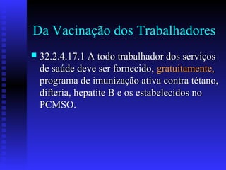 Da Vacinação dos Trabalhadores


32.2.4.17.1 A todo trabalhador dos serviços
de saúde deve ser fornecido, gratuitamente,
programa de imunização ativa contra tétano,
difteria, hepatite B e os estabelecidos no
PCMSO.

 