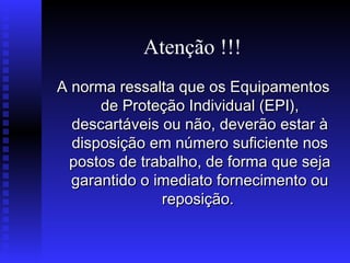 Atenção !!!
A norma ressalta que os Equipamentos
de Proteção Individual (EPI),
descartáveis ou não, deverão estar à
disposição em número suficiente nos
postos de trabalho, de forma que seja
garantido o imediato fornecimento ou
reposição.

 