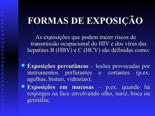 FORMAS DE EXPOSIÇÃO
As exposições que podem trazer riscos de
transmissão ocupacional do HIV e dos vírus das
hepatites B (HBV) e C (HCV) são definidas como:




Exposições percutâneas – lesões provocadas por
instrumentos perfurantes e cortantes (p.ex.
agulhas, bisturi, vidrarias);
Exposições em mucosas – p.ex. quando há
respingos na face envolvendo olho, nariz, boca ou
genitália;

 