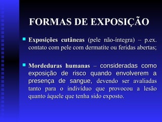 FORMAS DE EXPOSIÇÃO


Exposições cutâneas (pele não-íntegra) – p.ex.
contato com pele com dermatite ou feridas abertas;



Mordeduras humanas – consideradas como
exposição de risco quando envolverem a
presença de sangue, devendo ser avaliadas
tanto para o indivíduo que provocou a lesão
quanto àquele que tenha sido exposto.

 