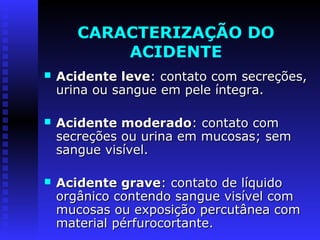 CARACTERIZAÇÃO DO
ACIDENTE


Acidente leve: contato com secreções,
urina ou sangue em pele íntegra.



Acidente moderado: contato com
secreções ou urina em mucosas; sem
sangue visível.



Acidente grave: contato de líquido
orgânico contendo sangue visível com
mucosas ou exposição percutânea com
material pérfurocortante.

 