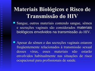 Materiais Biológicos e Risco de
Transmissão do HIV


Sangue, outros materiais contendo sangue, sêmen
e secreções vaginais são considerados materiais
biológicos envolvidos na transmissão do HIV.



Apesar do sêmen e das secreções vaginais estarem
freqüentemente relacionados à transmissão sexual
desses vírus, esses materiais não estarão
envolvidos habitualmente nas situações de risco
ocupacional para profissionais de saúde.

 