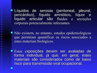 

Líquidos de serosas (peritoneal, pleural,
pericárdico), líquido amniótico, líquor e
líquido articular são fluidos e secreções
corporais potencialmente infectantes.



Não existem, no entanto, estudos epidemiológicos
que permitam quantificar os riscos associados a
estes materiais biológicos.



Estas exposições devem ser avaliadas de
forma individual, já que, em geral, estes
materiais são considerados como de baixo
risco para transmissão viral ocupacional.



 