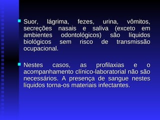

Suor, lágrima, fezes, urina, vômitos,
secreções nasais e saliva (exceto em
ambientes odontológicos) são líquidos
biológicos sem risco de transmissão
ocupacional.



Nestes
casos,
as
profilaxias
e
o
acompanhamento clínico-laboratorial não são
necessários. A presença de sangue nestes
líquidos torna-os materiais infectantes.

 