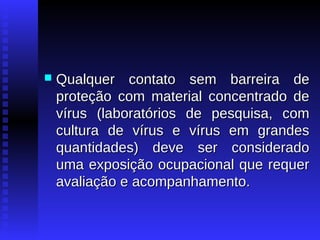 

Qualquer contato sem barreira de
proteção com material concentrado de
vírus (laboratórios de pesquisa, com
cultura de vírus e vírus em grandes
quantidades) deve ser considerado
uma exposição ocupacional que requer
avaliação e acompanhamento.

 