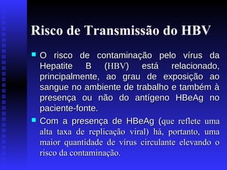 Risco de Transmissão do HBV




O risco de contaminação pelo vírus da
Hepatite B (HBV) está relacionado,
principalmente, ao grau de exposição ao
sangue no ambiente de trabalho e também à
presença ou não do antígeno HBeAg no
paciente-fonte.
Com a presença de HBeAg (que reflete uma
alta taxa de replicação viral) há, portanto, uma
maior quantidade de vírus circulante elevando o
risco da contaminação.

 