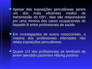 

Apesar das exposições percutâneas serem
um dos mais eficientes modos de
transmissão do HBV, elas são responsáveis
por uma minoria dos casos ocupacionais de
hepatite B entre profissionais de saúde.



Em investigações de surtos nosocomiais, a
maioria dos profissionais infectados não
relata exposições percutâneas.



Quase 1/3 dos profissionais se lembram de
terem atendido pacientes HBsAg positivo.

 