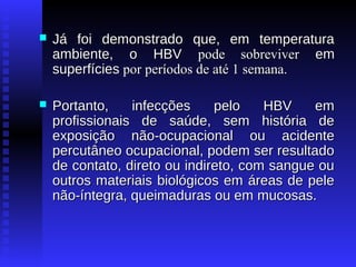

Já foi demonstrado que, em temperatura
ambiente, o HBV pode sobreviver em
superfícies por períodos de até 1 semana.



Portanto,
infecções
pelo
HBV
em
profissionais de saúde, sem história de
exposição não-ocupacional ou acidente
percutâneo ocupacional, podem ser resultado
de contato, direto ou indireto, com sangue ou
outros materiais biológicos em áreas de pele
não-íntegra, queimaduras ou em mucosas.

 