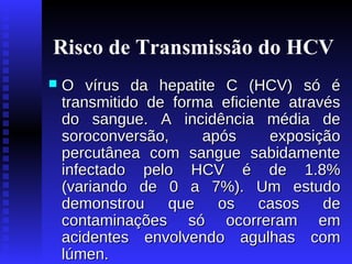 Risco de Transmissão do HCV


O vírus da hepatite C (HCV) só é
transmitido de forma eficiente através
do sangue. A incidência média de
soroconversão,
após
exposição
percutânea com sangue sabidamente
infectado pelo HCV é de 1.8%
(variando de 0 a 7%). Um estudo
demonstrou
que
os
casos
de
contaminações só ocorreram em
acidentes envolvendo agulhas com
lúmen.

 