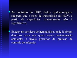 

Ao contrário do HBV,
sugerem que o risco de
partir de superfícies
significativo.

dados epidemiológicos
transmissão do HCV, a
contaminadas não é



Exceto em serviços de hemodiálise, onde já foram
descritos casos nos quais houve contaminação
ambiental e níveis precários de práticas de
controle de infecção.

 