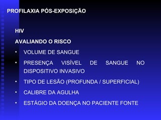 PROFILAXIA PÓS-EXPOSIÇÃO

HIV
AVALIANDO O RISCO
•

VOLUME DE SANGUE

•

PRESENÇA

VISÍVEL

DE

SANGUE

NO

DISPOSITIVO INVASIVO
•

TIPO DE LESÃO (PROFUNDA / SUPERFICIAL)

•

CALIBRE DA AGULHA

•

ESTÁGIO DA DOENÇA NO PACIENTE FONTE

 