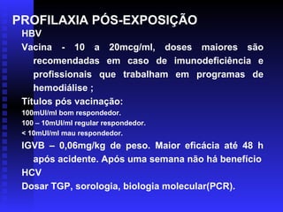 PROFILAXIA PÓS-EXPOSIÇÃO
HBV
Vacina - 10 a 20mcg/ml, doses maiores são
recomendadas em caso de imunodeficiência e
profissionais que trabalham em programas de
hemodiálise ;
Títulos pós vacinação:
100mUI/ml bom respondedor.
100 – 10mUI/ml regular respondedor.
< 10mUI/ml mau respondedor.

IGVB – 0,06mg/kg de peso. Maior eficácia até 48 h
após acidente. Após uma semana não há benefício
HCV
Dosar TGP, sorologia, biologia molecular(PCR).

 