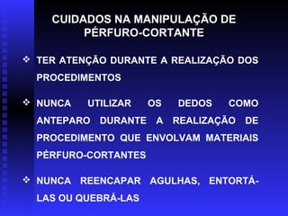 CUIDADOS NA MANIPULAÇÃO DE
PÉRFURO-CORTANTE
 TER ATENÇÃO DURANTE A REALIZAÇÃO DOS
PROCEDIMENTOS
 NUNCA

UTILIZAR

ANTEPARO

OS

DEDOS

COMO

DURANTE A REALIZAÇÃO DE

PROCEDIMENTO QUE ENVOLVAM MATERIAIS
PÉRFURO-CORTANTES
 NUNCA REENCAPAR AGULHAS, ENTORTÁLAS OU QUEBRÁ-LAS

 