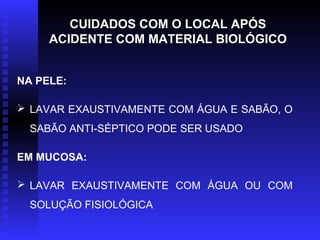CUIDADOS COM O LOCAL APÓS
ACIDENTE COM MATERIAL BIOLÓGICO
NA PELE:
 LAVAR EXAUSTIVAMENTE COM ÁGUA E SABÃO, O
SABÃO ANTI-SÉPTICO PODE SER USADO
EM MUCOSA:
 LAVAR EXAUSTIVAMENTE COM ÁGUA OU COM
SOLUÇÃO FISIOLÓGICA

 