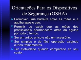 Orientações Para os Dispositivos
de Segurança (OSHA)
Promover uma barreira entre as mãos e a
agulha após o uso.
 Permitir ou exigir que as mãos dos
profissionais permanecem atrás da agulha
por todo o tempo.
 Ser um artigo único e não um acessório.
 Ser simples e de fácil operação exigindo
curtos treinamentos.
 Ter efetividade quando comparado ao seu
custo.


 