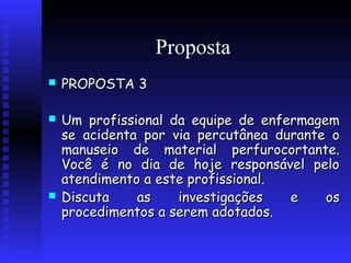 Proposta


 




PROPOSTA 3
Um profissional da equipe de enfermagem
se acidenta por via percutânea durante o
manuseio de material perfurocortante.
Você é no dia de hoje responsável pelo
atendimento a este profissional.
Discuta
as
investigações
e
os
procedimentos a serem adotados.

 