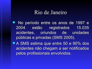 Rio de Janeiro
No período entre os anos de 1997 e
2004
estão
registrados
15.035
acidentes, oriundos de unidades
públicas e privadas (SMS 2005).
 A SMS estima que entre 50 e 90% dos
acidentes não chegam a ser notificados
pelos profissionais envolvidos.


 
