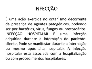 INFECÇÃO
É uma ação exercida no organismo decorrente
da presença de agentes patogênicos, podendo
ser por bactérias, vírus, fungos ou protozoários.
INFECÇÃO HOSPITALAR É uma infecção
adquirida durante a internação do paciente-
cliente. Pode se manifestar durante a internação
ou mesmo após alta hospitalar. A infecção
hospitalar está associada com a hospitalização
ou com procedimentos hospitalares.
 