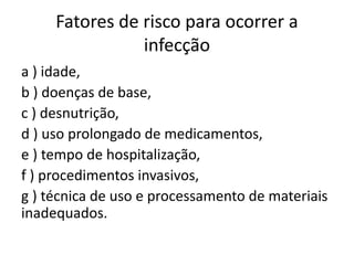 Fatores de risco para ocorrer a
infecção
a ) idade,
b ) doenças de base,
c ) desnutrição,
d ) uso prolongado de medicamentos,
e ) tempo de hospitalização,
f ) procedimentos invasivos,
g ) técnica de uso e processamento de materiais
inadequados.
 
