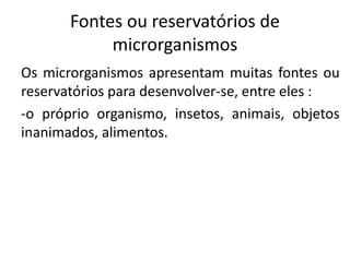 Fontes ou reservatórios de
microrganismos
Os microrganismos apresentam muitas fontes ou
reservatórios para desenvolver-se, entre eles :
-o próprio organismo, insetos, animais, objetos
inanimados, alimentos.
 