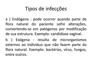 Tipos de infecções
a ) Endógena : pode ocorrer quando parte da
flora natural do paciente sofre alterações,
convertendo-se em patógenos por modificação
de sua estrutura. Exemplo: candidíase vaginal.
b ) Exógena : resulta de microrganismos
externos ao indivíduo que não fazem parte da
flora natural. Exemplo: bactérias, vírus, fungos,
entre outros.
 