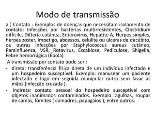 Modo de transmissão
a ) Contato : Exemplos de doenças que necessitam isolamento de
contato: Infecções por bactérias multirresistentes, Clostridium
difficile, Difteria cutânea, Enterovirus, Hepatite A, Herpes simples,
herpes zoster, Impetigo, abcessos, celulite ou úlceras de decúbito,
ou outras infecções por Staphylococcus aureus cutâneo,
Parainfluenza, VSR, Rotavirus, Escabíose, Pediculose, Shigella,
Febre hemorrágica (Ébola)
A transmissão por contato pode ser :
- direta: transferência física direta de um indivíduo infectado e
um hospedeiro susceptível. Exemplo: manusear um paciente
infectado e logo em seguida manipular outro sem lavar as
mãos (infecção cruzada ).
- indireta: contato pessoal do hospedeiro susceptível com
objetos inanimados contaminados. Exemplo: agulhas, roupas
de camas, fômites ( comadres, papagaios ), entre outros.
 