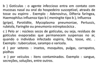 b ) Gotículas : o agente infeccioso entra em contato com
mucosas nasal ou oral do hospedeiro susceptível, através de
tosse ou espirro . Exemplo : Adenovírus, Difteria faríngea,
Haemophilus influenza tipo b ( meningite tipo b ), Influenza
(gripe), Parotidite, Mycoplasma pneumoniae, Pertussis,
rubéola, Faringite ou pneumonia estreptocócica .
c ) Pelo ar : núcleos secos de gotículas, ou seja, resíduos de
gotículas evaporadas que permanecem suspensas no ar,
quando o indivíduo infectado espirra, fala, tosse, etc. .
Exemplo : tuberculose, sarampo e varicela.
d ) por vetores : insetos, mosquitos, pulgas, carrapatos,
piolhos
e ) por veículos : itens contaminados. Exemplo : sangue,
secreções, soluções, entre outros.
 